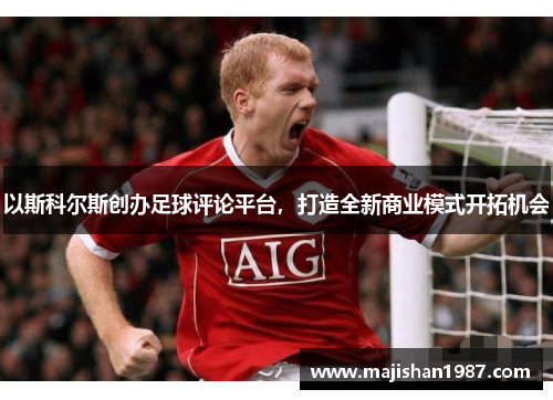 以斯科尔斯创办足球评论平台，打造全新商业模式开拓机会