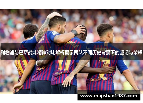 利物浦与巴萨战斗精神对比解析揭示两队不同历史背景下的坚韧与荣耀