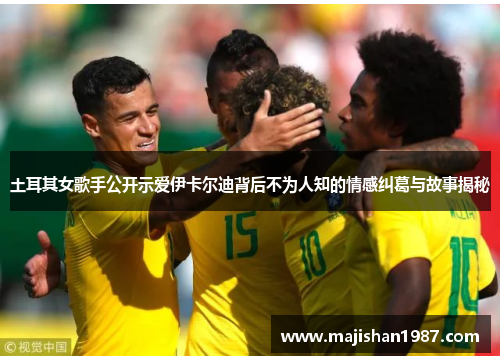 土耳其女歌手公开示爱伊卡尔迪背后不为人知的情感纠葛与故事揭秘