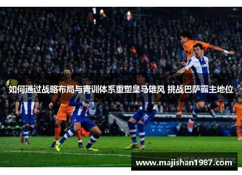 如何通过战略布局与青训体系重塑皇马雄风 挑战巴萨霸主地位 如何通过战略布局与青训体系重塑皇马雄风 挑战巴萨霸主地位